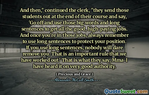 And then," continued the clerk, "they send those students out at the end of their course and say, 'Go off and use those big words and long sentences to get all the good, high-paying jobs. And once you're in those jobs, always remember to use long sentences to protect your position. If you use long sentences, nobody will dare remove you. That is an important rule that we have worked out.' That is what they say, Mma-I have heard it on very good authority.