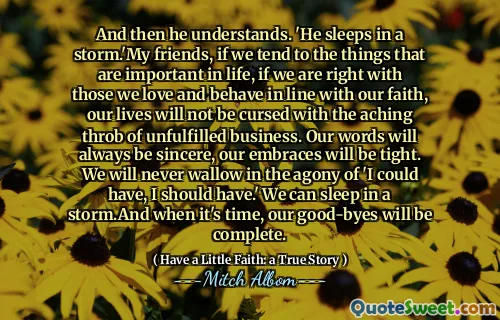 그리고 그는 이해합니다. '그는 폭풍 속에서 자고있다. 성취되지 않은 사업. 우리의 말은 항상 진심이 될 것입니다. 우리의 포옹은 빡빡 할 것입니다. 우리는 결코 '내가 가질 수 있고 가야한다'라는 고통에 빠지지 않을 것입니다. 우리는 폭풍 속에서 잠을 잘 수 있습니다. 시간이되면 작별 인사가 완료 될 것입니다.