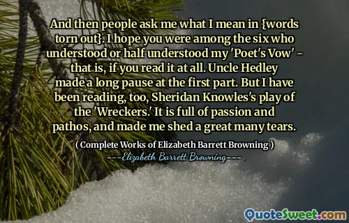 And then people ask me what I mean in {words torn out}. I hope you were among the six who understood or half understood my 'Poet's Vow' - that is, if you read it at all. Uncle Hedley made a long pause at the first part. But I have been reading, too, Sheridan Knowles's play of the 'Wreckers.' It is full of passion and pathos, and made me shed a great many tears.
