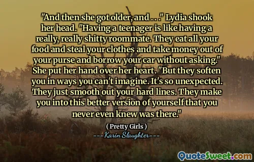 "And then she got older, and . . ." Lydia shook her head. "Having a teenager is like having a really, really shitty roommate. They eat all your food and steal your clothes and take money out of your purse and borrow your car without asking." She put her hand over her heart. "But they soften you in ways you can't imagine. It's so unexpected. They just smooth out your hard lines. They make you into this better version of yourself that you never even knew was there."