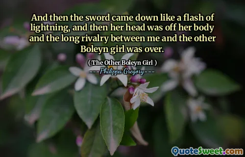 And then the sword came down like a flash of lightning, and then her head was off her body and the long rivalry between me and the other Boleyn girl was over.