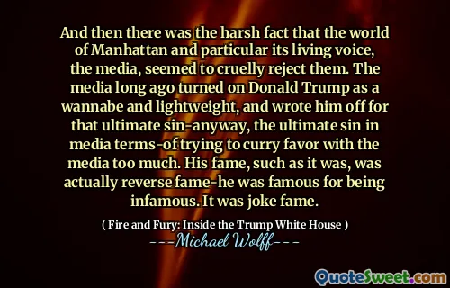 And then there was the harsh fact that the world of Manhattan and particular its living voice, the media, seemed to cruelly reject them. The media long ago turned on Donald Trump as a wannabe and lightweight, and wrote him off for that ultimate sin-anyway, the ultimate sin in media terms-of trying to curry favor with the media too much. His fame, such as it was, was actually reverse fame-he was famous for being infamous. It was joke fame.