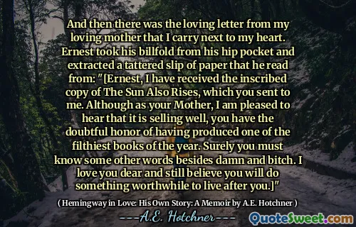 And then there was the loving letter from my loving mother that I carry next to my heart. Ernest took his billfold from his hip pocket and extracted a tattered slip of paper that he read from: "[Ernest, I have received the inscribed copy of The Sun Also Rises, which you sent to me. Although as your Mother, I am pleased to hear that it is selling well, you have the doubtful honor of having produced one of the filthiest books of the year. Surely you must know some other words besides damn and bitch. I love you dear and still believe you will do something worthwhile to live after you.]"