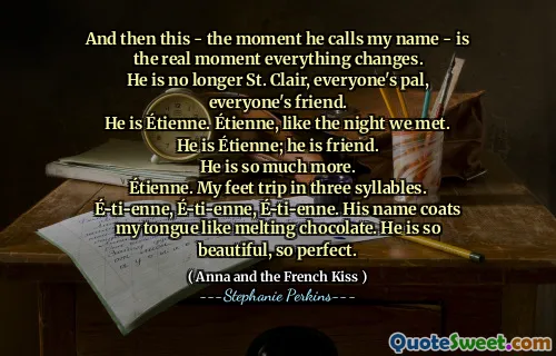 And then this - the moment he calls my name - is the real moment everything changes.
He is no longer St. Clair, everyone's pal, everyone's friend.
He is Étienne. Étienne, like the night we met. He is Étienne; he is friend.
He is so much more.
Étienne. My feet trip in three syllables. É-ti-enne, É-ti-enne, É-ti-enne. His name coats my tongue like melting chocolate. He is so beautiful, so perfect.