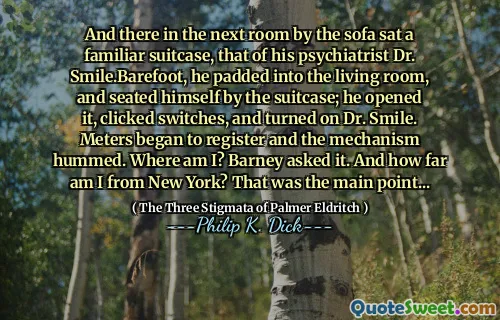 And there in the next room by the sofa sat a familiar suitcase, that of his psychiatrist Dr. Smile.Barefoot, he padded into the living room, and seated himself by the suitcase; he opened it, clicked switches, and turned on Dr. Smile. Meters began to register and the mechanism hummed. Where am I? Barney asked it. And how far am I from New York? That was the main point...