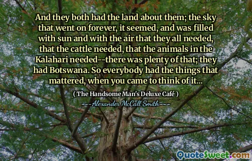 And they both had the land about them; the sky that went on forever, it seemed, and was filled with sun and with the air that they all needed, that the cattle needed, that the animals in the Kalahari needed--there was plenty of that; they had Botswana. So everybody had the things that mattered, when you came to think of it...
