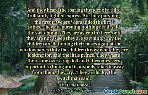 And they heard the roaring thunder of a third brilliantly lighted express.Are they pursuing the first travelers? demanded the little prince.They are pursuing nothing at all, said the switchman. They are asleep in there, or if they are not asleep they are yawning. Only the children are flattening their noses against the windowpanes.Only the children know what they are looking for, said the little prince. They waste their time over a rag doll and it becomes very important to them; and if anybody takes it away from them, they cry...They are lucky, the switchman said.