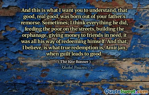 And this is what I want you to understand, that good, real good, was born out of your father's remorse. Sometimes, I think everything he did, feeding the poor on the streets, building the orphanage, giving money to friends in need, it was all his way of redeeming himself. And that, I believe, is what true redemption is, Amir jan, when guilt leads to good.