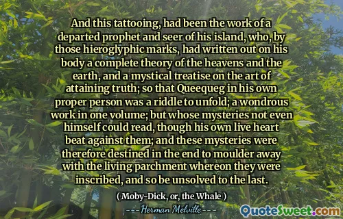Och denna tatuering, hade varit arbetet med en avdragen profet och seer på sin ö, som, av de hieroglyfiska märkena, hade skrivit ut på sin kropp en fullständig teori om himlen och jorden och en mystisk avhandling om konsten att uppnå sanningen; så att Queequeg i sin egen riktiga person var en gåta för att utvecklas; ett underbart arbete i en volym; Men vars mysterier inte ens själv kunde läsa, även om hans eget levande hjärta slog mot dem; och dessa mysterier var därför avsedda i slutändan att Moulder bort med den levande pergamentet där de var inskrivna, och så var olösta till det sista.