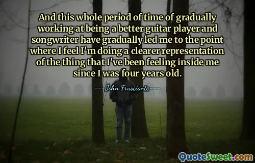 And this whole period of time of gradually working at being a better guitar player and songwriter have gradually led me to the point where I feel I'm doing a clearer representation of the thing that I've been feeling inside me since I was four years old.