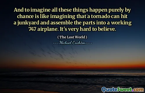 And to imagine all these things happen purely by chance is like imagining that a tornado can hit a junkyard and assemble the parts into a working 747 airplane. It's very hard to believe.