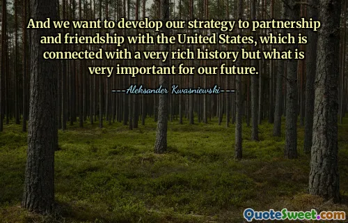 And we want to develop our strategy to partnership and friendship with the United States, which is connected with a very rich history but what is very important for our future.