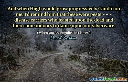 And when Hugh would grow progressively Gandhi on me, I'd remind him that these were pests - - - disease carriers who feasted upon the dead and then came indoors to dance upon our silverware.