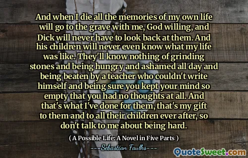 وعندما أموت كل ذكريات حياتي سوف تذهب إلى القبر معي ، لن يضطر الله إلى الله ، ولن يضطر ديك إلى النظر إليهم. ولن يعرف أطفاله أبدًا كيف كانت حياتي. لن يعرفوا شيئًا عن طحن الأحجار والجوع والخجل طوال اليوم ويتعرضون للضرب من قبل مدرس لم يستطع أن يكتب نفسه والأكثر متأكدًا من أنك حافظت على عقلك فارغًا لدرجة أنه لم يكن لديك أي أفكار على الإطلاق. وهذا ما فعلته من أجلهم ، هذه هديتي لهم ولجميع أطفالهم بعد ذلك ، لذلك لا تتحدث معي عن أن تكون صعبة.