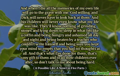 وعندما أموت كل ذكريات حياتي سوف تذهب إلى القبر معي ، لن يضطر الله إلى الله ، ولن يضطر ديك إلى النظر إليهم. ولن يعرف أطفاله أبدًا كيف كانت حياتي. لن يعرفوا شيئًا عن طحن الأحجار والاستلقاء للنوم في ما شعرت وكأنه نعش وهم جائعين وخجلون طوال النهار والليل والضرب من قبل مدرس لم يستطع أن يكتب نفسه والأكثر متأكدًا من أنك أبقيت عقلك فارغًا لدرجة أنك لم يكن لديك أفكار على الإطلاق. وهذا ما فعلته من أجلهم ، هذه هديتي لهم ولجميع أطفالهم بعد ذلك ، لذلك لا تتحدث معي عن أن تكون صعبة.
