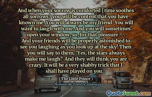And when your sorrow is comforted {time soothes all sorrows} you will be content that you have known me. You will always be my friend. You will want to laugh with me. And you will sometimes open your window, so, for that pleasure . . . And your friends will be properly astonished to see you laughing as you look up at the sky! Then you will say to them, 'Yes, the stars always make me laugh!' And they will think you are crazy. It will be a very shabby trick that I shall have played on you...