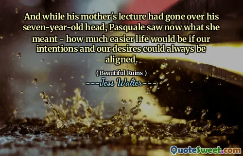 And while his mother's lecture had gone over his seven-year-old head, Pasquale saw now what she meant - how much easier life would be if our intentions and our desires could always be aligned.