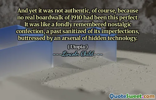 And yet it was not authentic, of course, because no real boardwalk of 1910 had been this perfect. It was like a fondly remembered nostalgic confection, a past sanitized of its imperfections, buttressed by an arsenal of hidden technology.