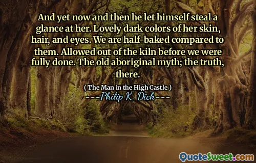 And yet now and then he let himself steal a glance at her. Lovely dark colors of her skin, hair, and eyes. We are half-baked compared to them. Allowed out of the kiln before we were fully done. The old aboriginal myth; the truth, there.