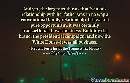 And yet, the larger truth was that Ivanka's relationship with her father was in no way a conventional family relationship. If it wasn't pure opportunism, it was certainly transactional. It was business. Building the brand, the presidential campaign, and now the White House-it was all business.