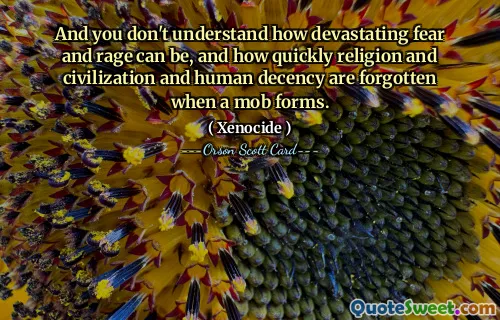 And you don't understand how devastating fear and rage can be, and how quickly religion and civilization and human decency are forgotten when a mob forms.