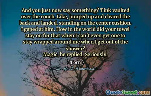 And you just now say something? Tink vaulted over the couch. Like, jumped up and cleared the back and landed, standing on the center cushion.
I gaped at him. How in the world did your towel stay on for that when I can't even get one to stay wrapped around me when I get out of the shower?
Magic, he replied. Seriously.