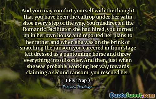 Og du kan trøste deg med tanken om at du har vært Caltrop under satengskoene hennes hvert trinn på veien. Du feildirigerte den romantiske tilretteleggeren hun hadde ansatt, du dukket opp i hennes eget hus og rapporterte om planene sine til faren, og da hun var på randen av å snappe løsepenger du karrierer i fra scenen som ble kledd som en pantomime -hest og kastet alt i uorden. Og da, akkurat da hun sannsynligvis jobbet seg mot å hevde et annet løsepenger, reddet du henne.