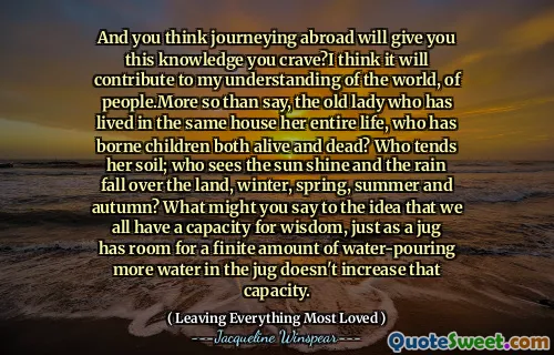 And you think journeying abroad will give you this knowledge you crave?I think it will contribute to my understanding of the world, of people.More so than say, the old lady who has lived in the same house her entire life, who has borne children both alive and dead? Who tends her soil; who sees the sun shine and the rain fall over the land, winter, spring, summer and autumn? What might you say to the idea that we all have a capacity for wisdom, just as a jug has room for a finite amount of water-pouring more water in the jug doesn't increase that capacity.