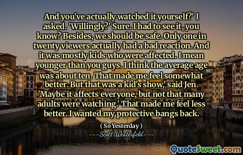 And you've actually watched it yourself?' I asked. 'Willingly?' Sure. I had to see it, you know? Besides, we should be safe. Only one in twenty viewers actually had a bad reaction. And it was mostly kids who were affected. I mean younger than you guys. I think the average age was about ten. That made me feel somewhat better. But that was a kid's show,' said Jen. 'Maybe it affects everyone, but not that many adults were watching.' That made me feel less better. I wanted my protective bangs back.
