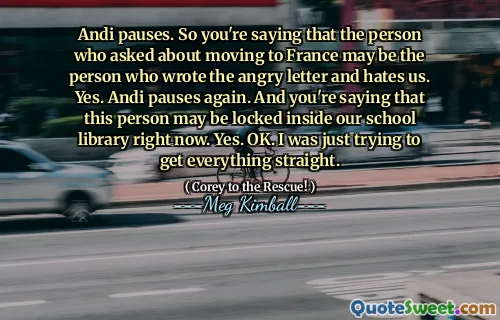 Andi tar en pause. Så du sier at personen som spurte om å flytte til Frankrike kan være personen som skrev det sinte brevet og hater oss. Ja. Andi tar en pause igjen. Og du sier at denne personen kan være låst inne i skolebiblioteket vårt akkurat nå. Ja. Ok. Jeg prøvde bare å få alt rett.