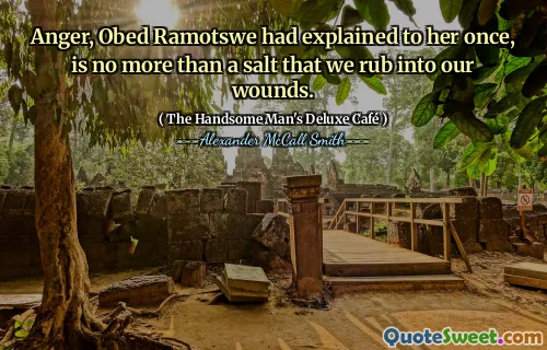 Anger, Obed Ramotswe had explained to her once, is no more than a salt that we rub into our wounds.