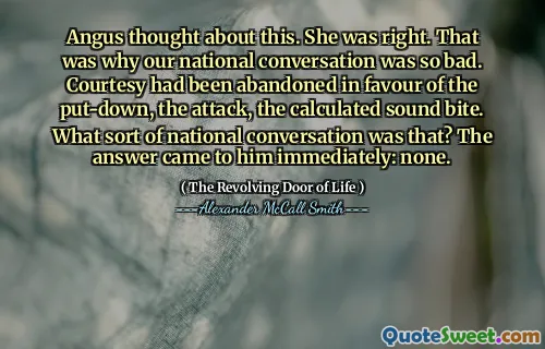 Angus thought about this. She was right. That was why our national conversation was so bad. Courtesy had been abandoned in favour of the put-down, the attack, the calculated sound bite. What sort of national conversation was that? The answer came to him immediately: none.