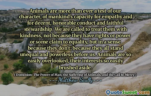 Dyr er mer enn noen gang en test av vår karakter, av menneskehetens kapasitet for empati og for anstendig, ærefull oppførsel og trofast forvaltning. Vi er kalt til å behandle dem med vennlighet, ikke fordi de har rettigheter eller makt eller noen hevder likestilling, men på en måte fordi de ikke gjør det; Fordi de alle står ulik og maktesløse foran oss. Dyr blir så lett oversett, interessene deres så lett børstet til side.