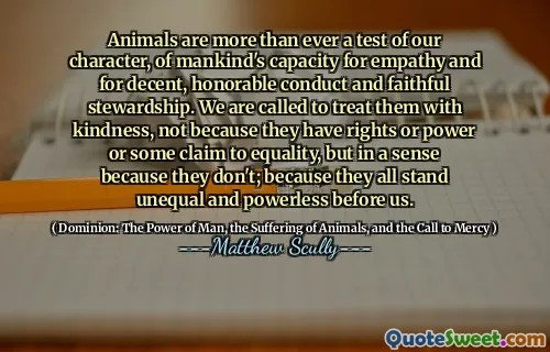 Animals are more than ever a test of our character, of mankind's capacity for empathy and for decent, honorable conduct and faithful stewardship. We are called to treat them with kindness, not because they have rights or power or some claim to equality, but in a sense because they don't; because they all stand unequal and powerless before us.