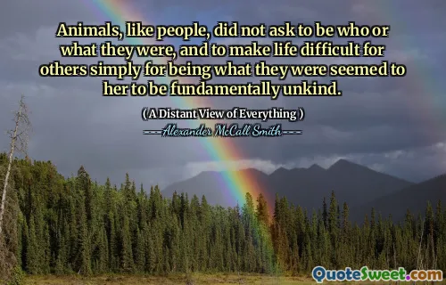 Animals, like people, did not ask to be who or what they were, and to make life difficult for others simply for being what they were seemed to her to be fundamentally unkind.