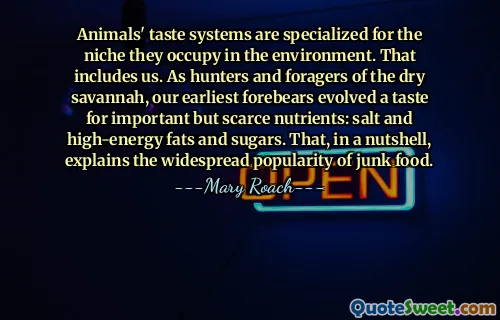 Animals' taste systems are specialized for the niche they occupy in the environment. That includes us. As hunters and foragers of the dry savannah, our earliest forebears evolved a taste for important but scarce nutrients: salt and high-energy fats and sugars. That, in a nutshell, explains the widespread popularity of junk food.