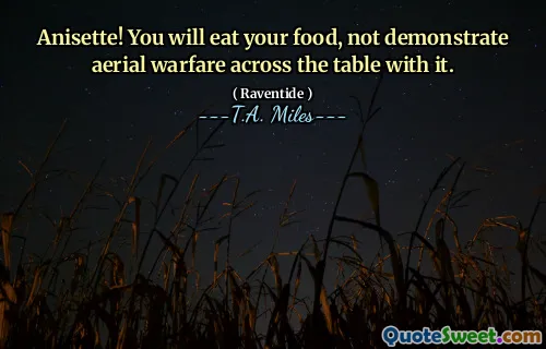 Anisette! You will eat your food, not demonstrate aerial warfare across the table with it.