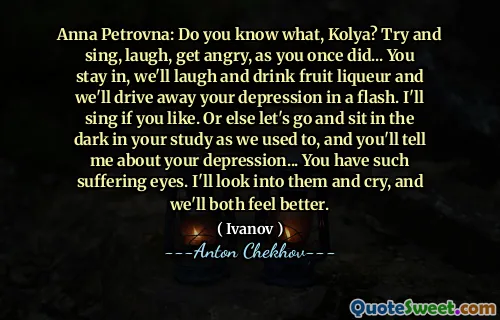 Anna Petrovna: Do you know what, Kolya? Try and sing, laugh, get angry, as you once did... You stay in, we'll laugh and drink fruit liqueur and we'll drive away your depression in a flash. I'll sing if you like. Or else let's go and sit in the dark in your study as we used to, and you'll tell me about your depression... You have such suffering eyes. I'll look into them and cry, and we'll both feel better.