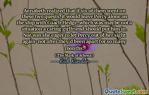 Annabeth realized that if six of them went on these two quests, it would leave Percy alone on the ship with Coach Hedge, which was maybe not a situation a caring girlfriend should put him in. Nor was she eager to let Percy out of her sight again-not after they'd been apart for so many months.