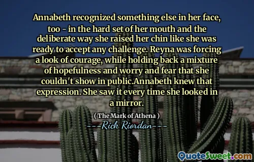 Annabeth recognized something else in her face, too - in the hard set of her mouth and the deliberate way she raised her chin like she was ready to accept any challenge. Reyna was forcing a look of courage, while holding back a mixture of hopefulness and worry and fear that she couldn't show in public.Annabeth knew that expression. She saw it every time she looked in a mirror.