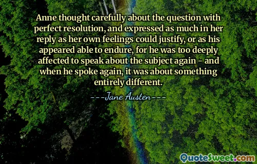 Anne thought carefully about the question with perfect resolution, and expressed as much in her reply as her own feelings could justify, or as his appeared able to endure, for he was too deeply affected to speak about the subject again - and when he spoke again, it was about something entirely different.