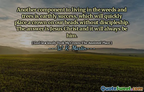 Another component to living in the weeds and trees is earthly success, which will quickly place a crown on our heads without discipleship. The answer is Jesus Christ and it will always be him.