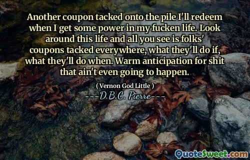 Another coupon tacked onto the pile I'll redeem when I get some power in my fucken life. Look around this life and all you see is folks' coupons tacked everywhere, what they'll do if, what they'll do when. Warm anticipation for shit that ain't even going to happen.