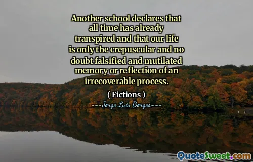 Another school declares that all time has already transpired and that our life is only the crepuscular and no doubt falsified and mutilated memory or reflection of an irrecoverable process.