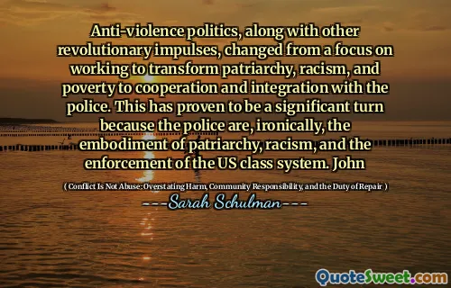 Anti-violence politics, along with other revolutionary impulses, changed from a focus on working to transform patriarchy, racism, and poverty to cooperation and integration with the police. This has proven to be a significant turn because the police are, ironically, the embodiment of patriarchy, racism, and the enforcement of the US class system. John