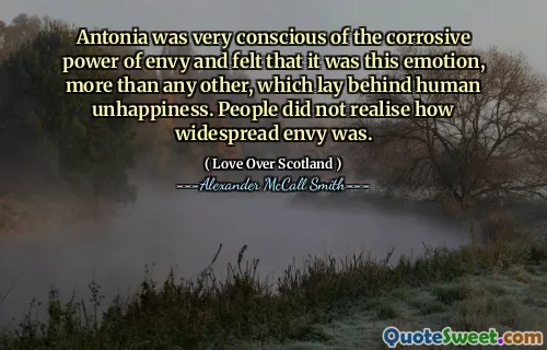 Antonia was very conscious of the corrosive power of envy and felt that it was this emotion, more than any other, which lay behind human unhappiness. People did not realise how widespread envy was.