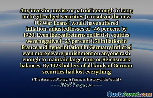 Any investor unwise or patriotic enough to hang on to gilt-edged securities {consols or the new UK War Loans} would have suffered inflation-adjusted losses of -46 per cent by 1920. Even the real returns on British equities were negative {-27 per cent}.51 Inflation in France and hyperinflation in Germany inflicted even more severe punishment on anyone rash enough to maintain large franc or Reichsmark balances. By 1923 holders of all kinds of German securities had lost everything
