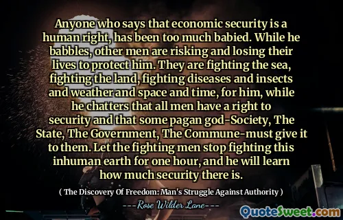 Anyone who says that economic security is a human right, has been too much babied. While he babbles, other men are risking and losing their lives to protect him. They are fighting the sea, fighting the land, fighting diseases and insects and weather and space and time, for him, while he chatters that all men have a right to security and that some pagan god-Society, The State, The Government, The Commune-must give it to them. Let the fighting men stop fighting this inhuman earth for one hour, and he will learn how much security there is.