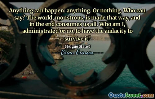Anything can happen: anything. Or nothing. Who can say? The world, monstrous, is made that way, and in the end consumes us all. Who am I, administrated or no, to have the audacity to survive it?