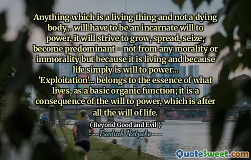 Anything which is a living thing and not a dying body... will have to be an incarnate will to power, it will strive to grow, spread, seize, become predominant - not from any morality or immorality but because it is living and because life simply is will to power... 'Exploitation'... belongs to the essence of what lives, as a basic organic function; it is a consequence of the will to power, which is after all the will of life.